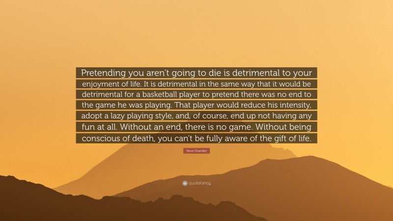 Steve Chandler Quote: “Pretending you aren’t going to die is detrimental to your enjoyment of life. It is detrimental in the same way that it would be detrimental for a basketball player to pretend there was no end to the game he was playing. That player would reduce his intensity, adopt a lazy playing style, and, of course, end up not having any fun at all. Without an end, there is no game. Without being conscious of death, you can’t be fully aware of the gift of life.”