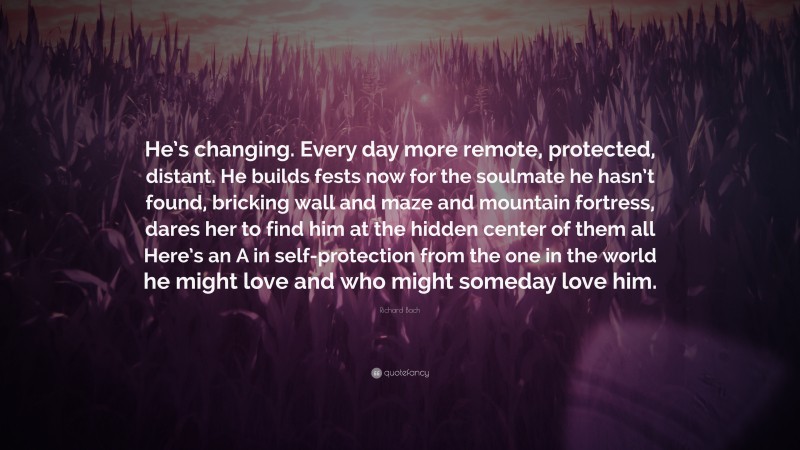 Richard Bach Quote: “He’s changing. Every day more remote, protected, distant. He builds fests now for the soulmate he hasn’t found, bricking wall and maze and mountain fortress, dares her to find him at the hidden center of them all Here’s an A in self-protection from the one in the world he might love and who might someday love him.”