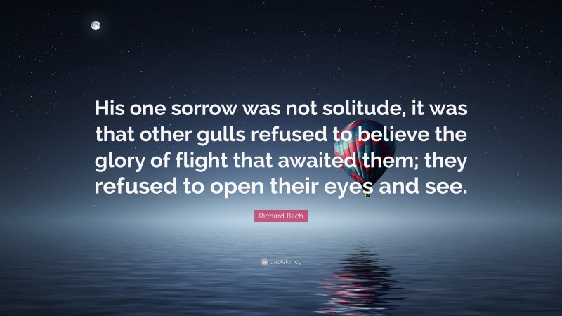 Richard Bach Quote: “His one sorrow was not solitude, it was that other gulls refused to believe the glory of flight that awaited them; they refused to open their eyes and see.”