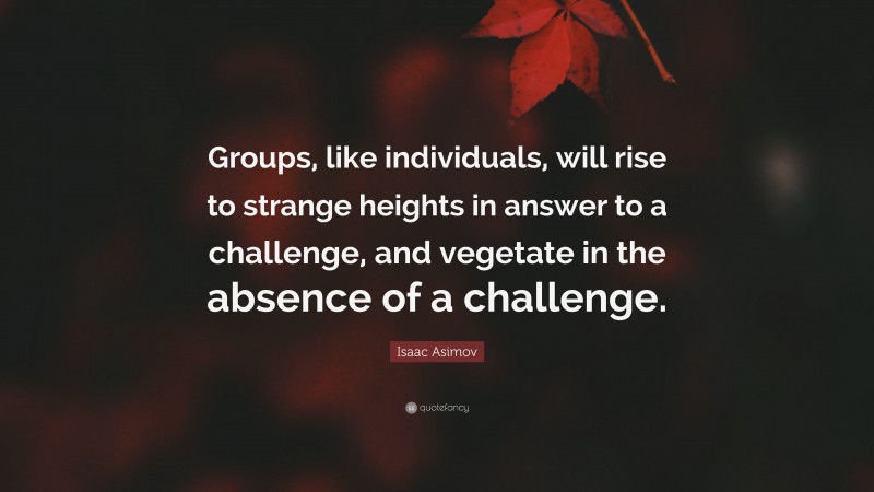 Isaac Asimov Quote: “Groups, like individuals, will rise to strange heights in answer to a challenge, and vegetate in the absence of a challenge.”