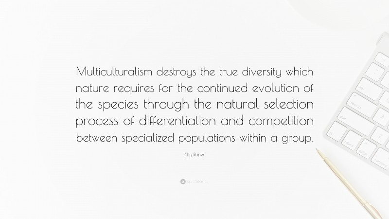 Billy Roper Quote: “Multiculturalism destroys the true diversity which nature requires for the continued evolution of the species through the natural selection process of differentiation and competition between specialized populations within a group.”
