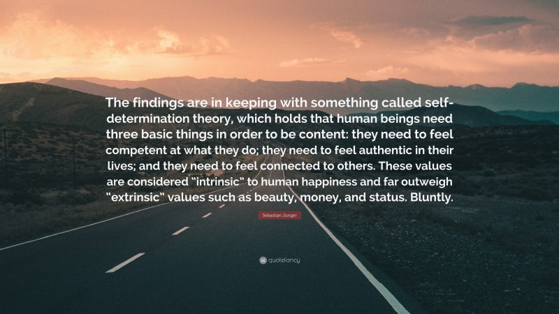 Sebastian Junger Quote: “The findings are in keeping with something called self-determination theory, which holds that human beings need three basic things in order to be content: they need to feel competent at what they do; they need to feel authentic in their lives; and they need to feel connected to others. These values are considered “intrinsic” to human happiness and far outweigh “extrinsic” values such as beauty, money, and status. Bluntly.”