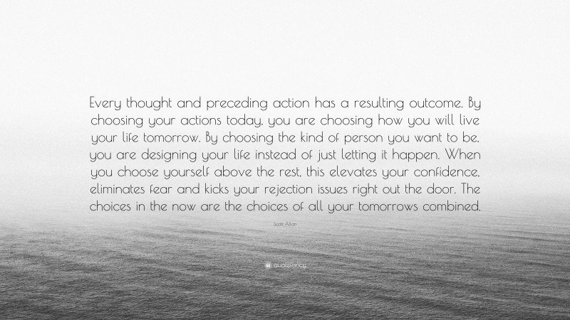 Scott Allan Quote: “Every thought and preceding action has a resulting outcome. By choosing your actions today, you are choosing how you will live your life tomorrow. By choosing the kind of person you want to be, you are designing your life instead of just letting it happen. When you choose yourself above the rest, this elevates your confidence, eliminates fear and kicks your rejection issues right out the door. The choices in the now are the choices of all your tomorrows combined.”