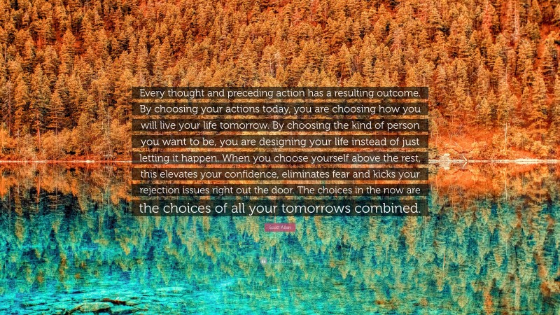 Scott Allan Quote: “Every thought and preceding action has a resulting outcome. By choosing your actions today, you are choosing how you will live your life tomorrow. By choosing the kind of person you want to be, you are designing your life instead of just letting it happen. When you choose yourself above the rest, this elevates your confidence, eliminates fear and kicks your rejection issues right out the door. The choices in the now are the choices of all your tomorrows combined.”