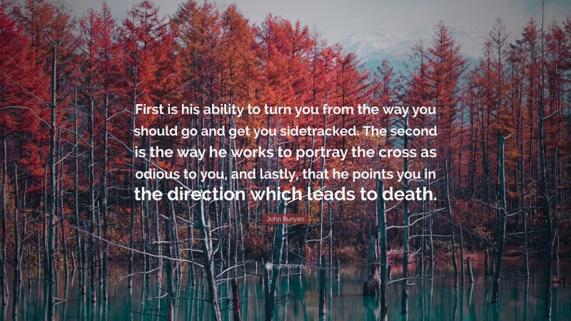 John Bunyan Quote: “First is his ability to turn you from the way you should go and get you sidetracked. The second is the way he works to portray the cross as odious to you, and lastly, that he points you in the direction which leads to death.”