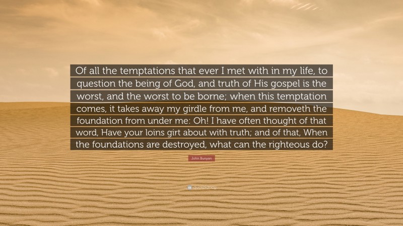 John Bunyan Quote: “Of all the temptations that ever I met with in my life, to question the being of God, and truth of His gospel is the worst, and the worst to be borne; when this temptation comes, it takes away my girdle from me, and removeth the foundation from under me: Oh! I have often thought of that word, Have your loins girt about with truth; and of that, When the foundations are destroyed, what can the righteous do?”