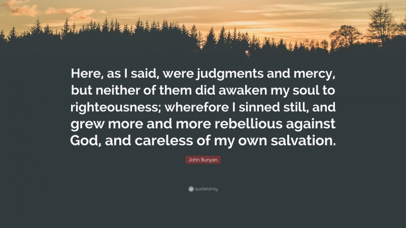 John Bunyan Quote: “Here, as I said, were judgments and mercy, but neither of them did awaken my soul to righteousness; wherefore I sinned still, and grew more and more rebellious against God, and careless of my own salvation.”