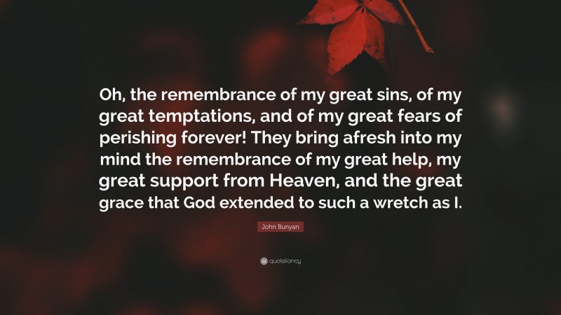 John Bunyan Quote: “Oh, the remembrance of my great sins, of my great temptations, and of my great fears of perishing forever! They bring afresh into my mind the remembrance of my great help, my great support from Heaven, and the great grace that God extended to such a wretch as I.”