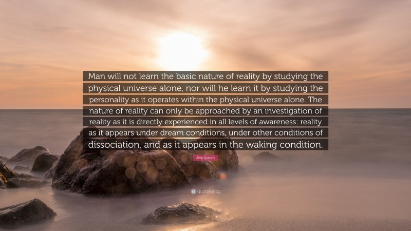 Jane Roberts Quote: “Man will not learn the basic nature of reality by studying the physical universe alone, nor will he learn it by studying the personality as it operates within the physical universe alone. The nature of reality can only be approached by an investigation of reality as it is directly experienced in all levels of awareness: reality as it appears under dream conditions, under other conditions of dissociation, and as it appears in the waking condition.”