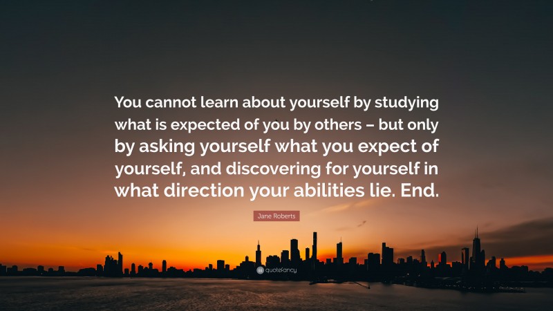 Jane Roberts Quote: “You cannot learn about yourself by studying what is expected of you by others – but only by asking yourself what you expect of yourself, and discovering for yourself in what direction your abilities lie. End.”