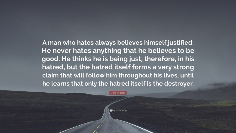 Jane Roberts Quote: “A man who hates always believes himself justified. He never hates anything that he believes to be good. He thinks he is being just, therefore, in his hatred, but the hatred itself forms a very strong claim that will follow him throughout his lives, until he learns that only the hatred itself is the destroyer.”