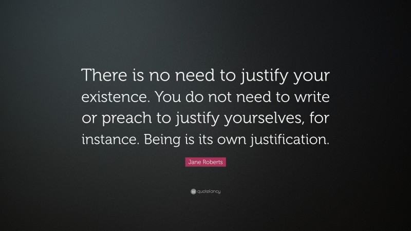 Jane Roberts Quote: “There is no need to justify your existence. You do not need to write or preach to justify yourselves, for instance. Being is its own justification.”