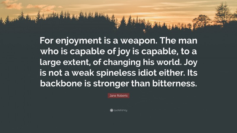 Jane Roberts Quote: “For enjoyment is a weapon. The man who is capable of joy is capable, to a large extent, of changing his world. Joy is not a weak spineless idiot either. Its backbone is stronger than bitterness.”