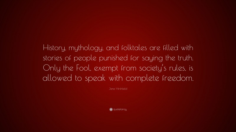 Jane Hirshfield Quote: “History, mythology, and folktales are filled with stories of people punished for saying the truth. Only the Fool, exempt from society’s rules, is allowed to speak with complete freedom.”