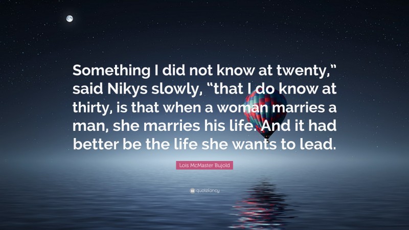Lois McMaster Bujold Quote: “Something I did not know at twenty,” said Nikys slowly, “that I do know at thirty, is that when a woman marries a man, she marries his life. And it had better be the life she wants to lead.”