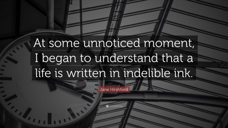 Jane Hirshfield Quote: “At some unnoticed moment, I began to understand that a life is written in indelible ink.”