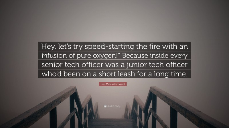 Lois McMaster Bujold Quote: “Hey, let’s try speed-starting the fire with an infusion of pure oxygen!” Because inside every senior tech officer was a junior tech officer who’d been on a short leash for a long time.”