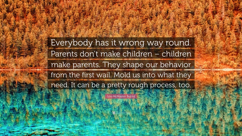 Lois McMaster Bujold Quote: “Everybody has it wrong way round. Parents don’t make children – children make parents. They shape our behavior from the first wail. Mold us into what they need. It can be a pretty rough process, too.”