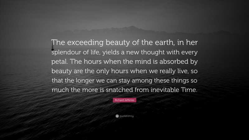 Richard Jefferies Quote: “The exceeding beauty of the earth, in her splendour of life, yields a new thought with every petal. The hours when the mind is absorbed by beauty are the only hours when we really live, so that the longer we can stay among these things so much the more is snatched from inevitable Time.”