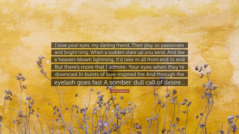 Andrei Tarkovsky Quote: “I love your eyes, my darling friend, Their play so passionate and bright’ning, When a sudden stare up you send, And like a heaven-blown lightning, It’d take in all from end to end But there’s more that I admire: Your eyes when they’re downcast In bursts of love-inspired fire And through the eyelash goes fast A somber, dull call of desire...”