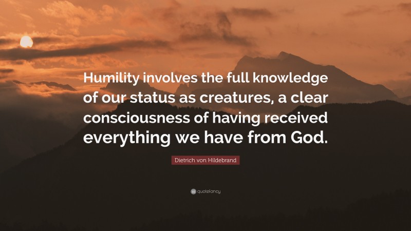 Dietrich von Hildebrand Quote: “Humility involves the full knowledge of our status as creatures, a clear consciousness of having received everything we have from God.”