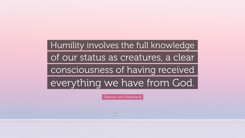 Dietrich von Hildebrand Quote: “Humility involves the full knowledge of our status as creatures, a clear consciousness of having received everything we have from God.”