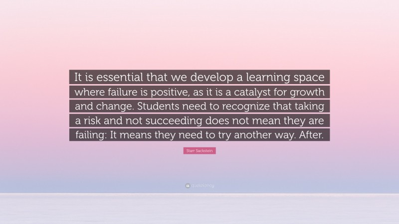 Starr Sackstein Quote: “It is essential that we develop a learning space where failure is positive, as it is a catalyst for growth and change. Students need to recognize that taking a risk and not succeeding does not mean they are failing: It means they need to try another way. After.”