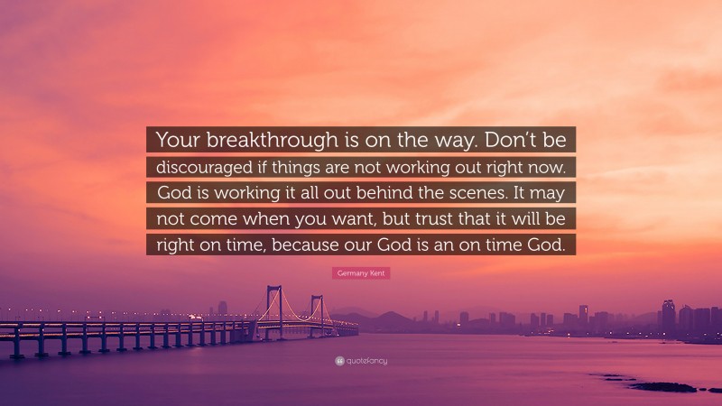 Germany Kent Quote: “Your breakthrough is on the way. Don’t be discouraged if things are not working out right now. God is working it all out behind the scenes. It may not come when you want, but trust that it will be right on time, because our God is an on time God.”