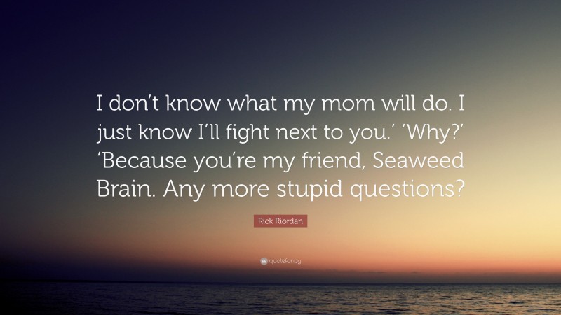 Rick Riordan Quote: “I don’t know what my mom will do. I just know I’ll fight next to you.’ ‘Why?’ ‘Because you’re my friend, Seaweed Brain. Any more stupid questions?”