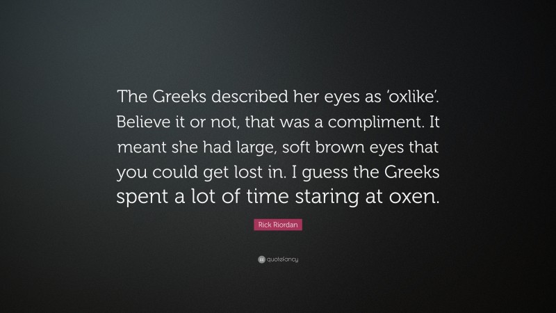 Rick Riordan Quote: “The Greeks described her eyes as ‘oxlike’. Believe it or not, that was a compliment. It meant she had large, soft brown eyes that you could get lost in. I guess the Greeks spent a lot of time staring at oxen.”