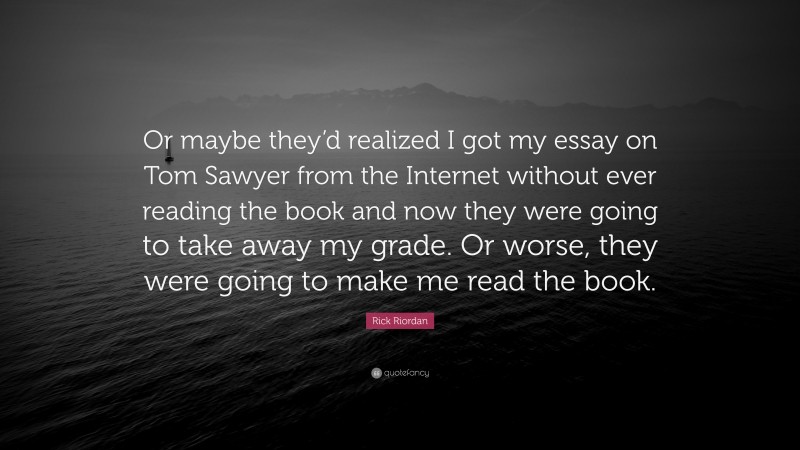 Rick Riordan Quote: “Or maybe they’d realized I got my essay on Tom Sawyer from the Internet without ever reading the book and now they were going to take away my grade. Or worse, they were going to make me read the book.”