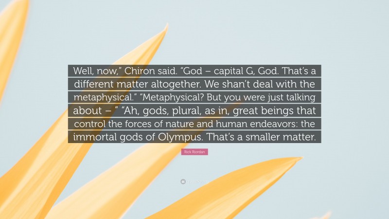 Rick Riordan Quote: “Well, now,” Chiron said. “God – capital G, God. That’s a different matter altogether. We shan’t deal with the metaphysical.” “Metaphysical? But you were just talking about – ” “Ah, gods, plural, as in, great beings that control the forces of nature and human endeavors: the immortal gods of Olympus. That’s a smaller matter.”