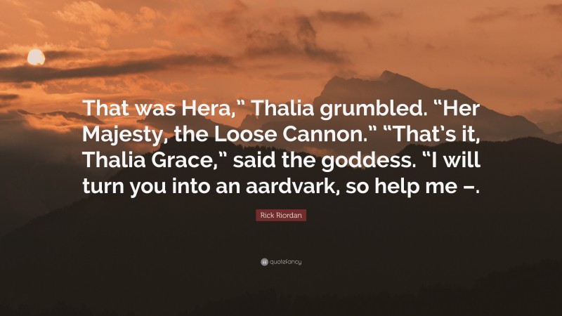 Rick Riordan Quote: “That was Hera,” Thalia grumbled. “Her Majesty, the Loose Cannon.” “That’s it, Thalia Grace,” said the goddess. “I will turn you into an aardvark, so help me –.”