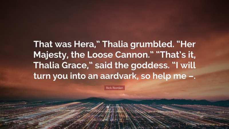 Rick Riordan Quote: “That was Hera,” Thalia grumbled. “Her Majesty, the Loose Cannon.” “That’s it, Thalia Grace,” said the goddess. “I will turn you into an aardvark, so help me –.”