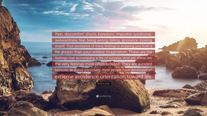 Benjamin Hardy Quote: “Pain, discomfort, shock, boredom, impostor syndrome, awkwardness, fear, being wrong, failing, ignorance, looking stupid: Your avoidance of these feelings is stopping you from a life greater than your wildest imagination. These are the feelings that accompany a life of success. And yet, these are the very feelings most often avoided. They are avoided because, as stated previously, most people have developed an extreme avoidance orientation toward life.”