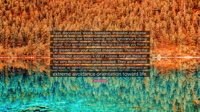 Benjamin Hardy Quote: “Pain, discomfort, shock, boredom, impostor syndrome, awkwardness, fear, being wrong, failing, ignorance, looking stupid: Your avoidance of these feelings is stopping you from a life greater than your wildest imagination. These are the feelings that accompany a life of success. And yet, these are the very feelings most often avoided. They are avoided because, as stated previously, most people have developed an extreme avoidance orientation toward life.”