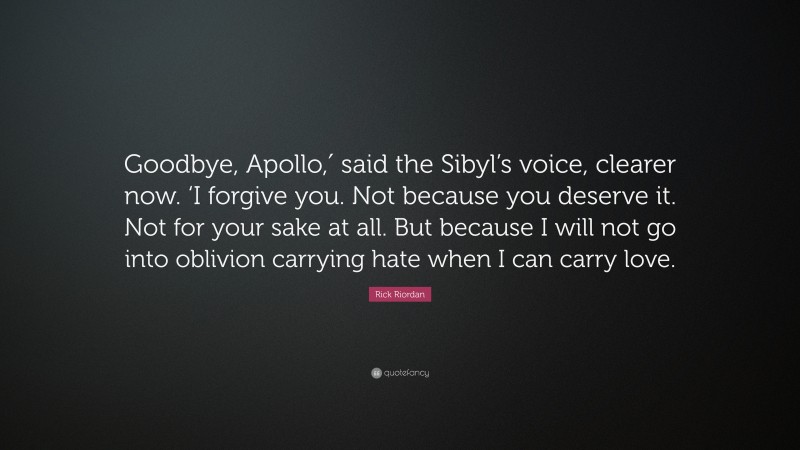 Rick Riordan Quote: “Goodbye, Apollo,′ said the Sibyl’s voice, clearer now. ‘I forgive you. Not because you deserve it. Not for your sake at all. But because I will not go into oblivion carrying hate when I can carry love.”