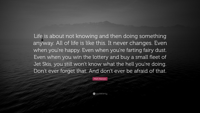 Mark Manson Quote: “Life is about not knowing and then doing something anyway. All of life is like this. It never changes. Even when you’re happy. Even when you’re farting fairy dust. Even when you win the lottery and buy a small fleet of Jet Skis, you still won’t know what the hell you’re doing. Don’t ever forget that. And don’t ever be afraid of that.”