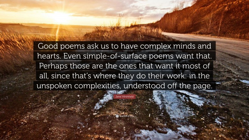 Jane Hirshfield Quote: “Good poems ask us to have complex minds and hearts. Even simple-of-surface poems want that. Perhaps those are the ones that want it most of all, since that’s where they do their work: in the unspoken complexities, understood off the page.”