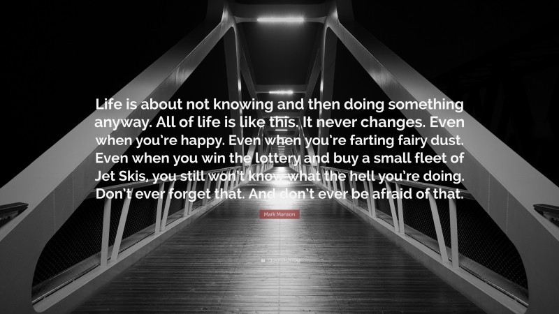 Mark Manson Quote: “Life is about not knowing and then doing something anyway. All of life is like this. It never changes. Even when you’re happy. Even when you’re farting fairy dust. Even when you win the lottery and buy a small fleet of Jet Skis, you still won’t know what the hell you’re doing. Don’t ever forget that. And don’t ever be afraid of that.”