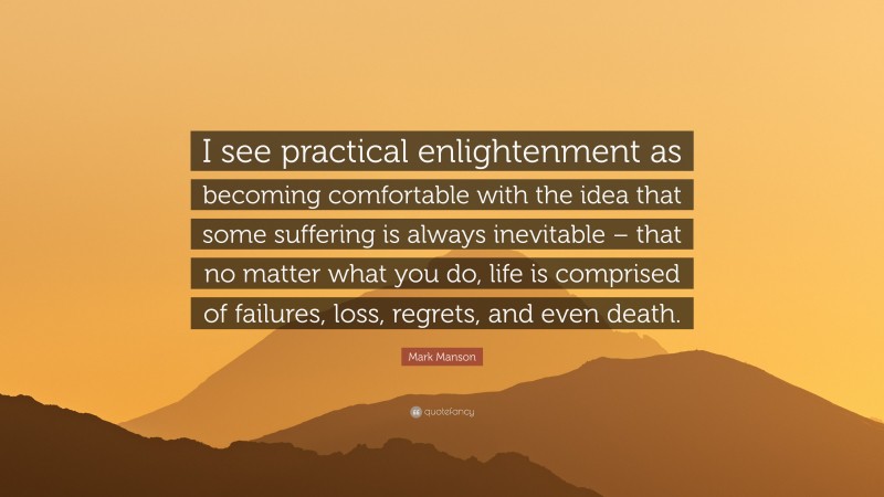 Mark Manson Quote: “I see practical enlightenment as becoming comfortable with the idea that some suffering is always inevitable – that no matter what you do, life is comprised of failures, loss, regrets, and even death.”