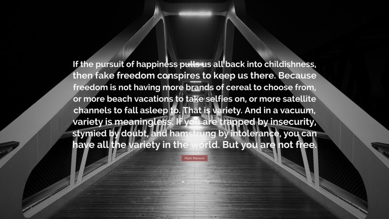 Mark Manson Quote: “If the pursuit of happiness pulls us all back into childishness, then fake freedom conspires to keep us there. Because freedom is not having more brands of cereal to choose from, or more beach vacations to take selfies on, or more satellite channels to fall asleep to. That is variety. And in a vacuum, variety is meaningless. If you are trapped by insecurity, stymied by doubt, and hamstrung by intolerance, you can have all the variety in the world. But you are not free.”