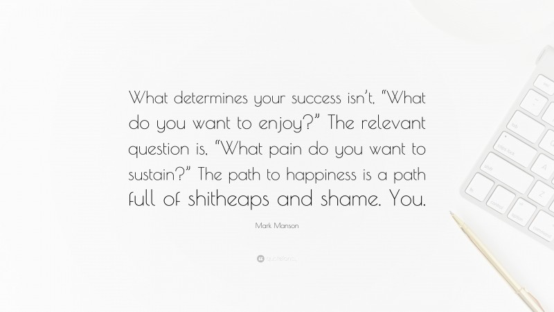Mark Manson Quote: “What determines your success isn’t, “What do you want to enjoy?” The relevant question is, “What pain do you want to sustain?” The path to happiness is a path full of shitheaps and shame. You.”
