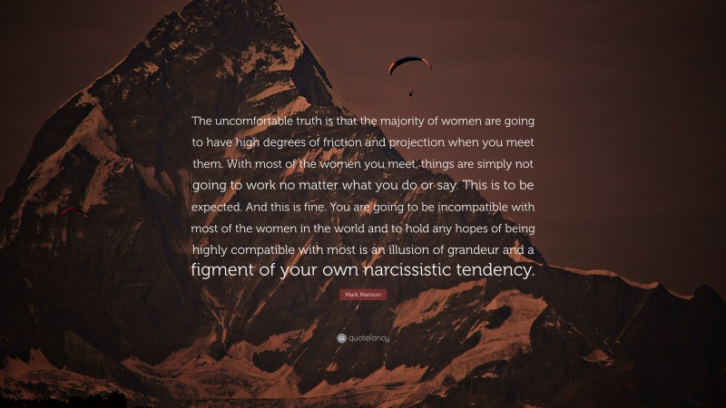 Mark Manson Quote: “The uncomfortable truth is that the majority of women are going to have high degrees of friction and projection when you meet them. With most of the women you meet, things are simply not going to work no matter what you do or say. This is to be expected. And this is fine. You are going to be incompatible with most of the women in the world and to hold any hopes of being highly compatible with most is an illusion of grandeur and a figment of your own narcissistic tendency.”