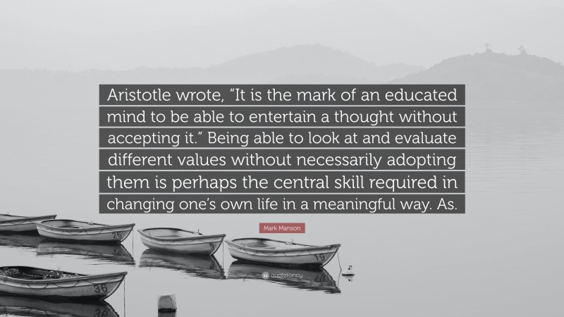 Mark Manson Quote: “Aristotle wrote, “It is the mark of an educated mind to be able to entertain a thought without accepting it.” Being able to look at and evaluate different values without necessarily adopting them is perhaps the central skill required in changing one’s own life in a meaningful way. As.”