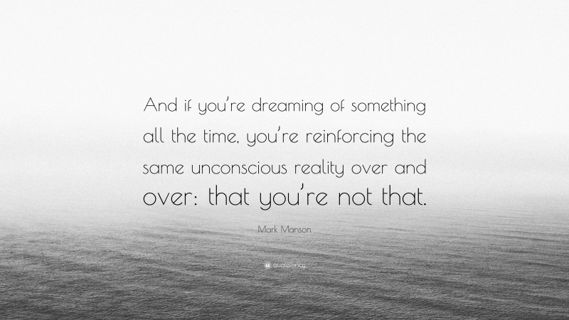 Mark Manson Quote: “And if you’re dreaming of something all the time, you’re reinforcing the same unconscious reality over and over: that you’re not that.”