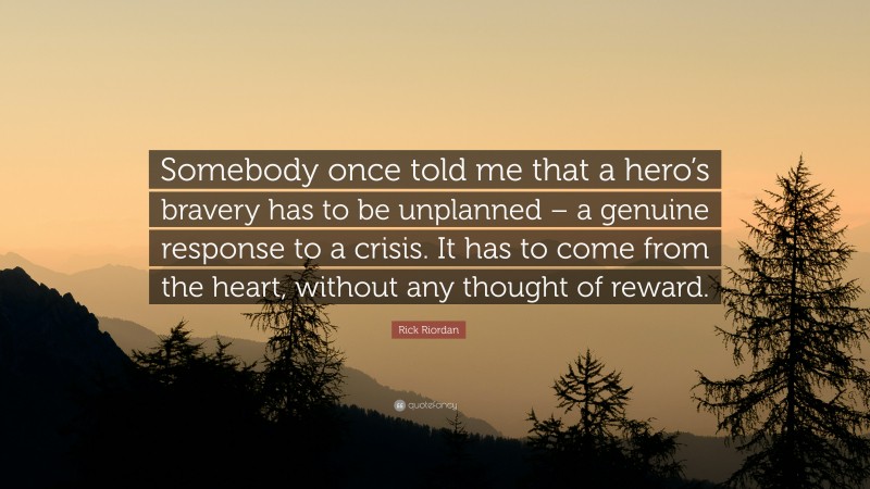 Rick Riordan Quote: “Somebody once told me that a hero’s bravery has to be unplanned – a genuine response to a crisis. It has to come from the heart, without any thought of reward.”