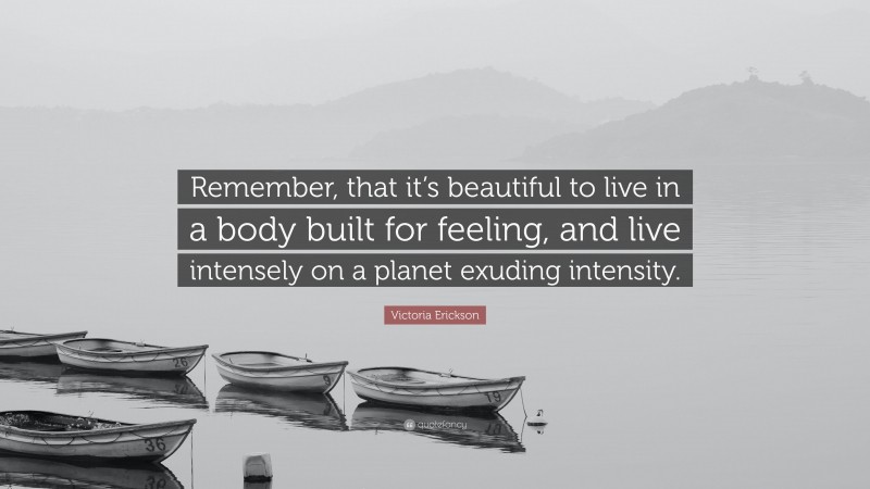 Victoria Erickson Quote: “Remember, that it’s beautiful to live in a body built for feeling, and live intensely on a planet exuding intensity.”