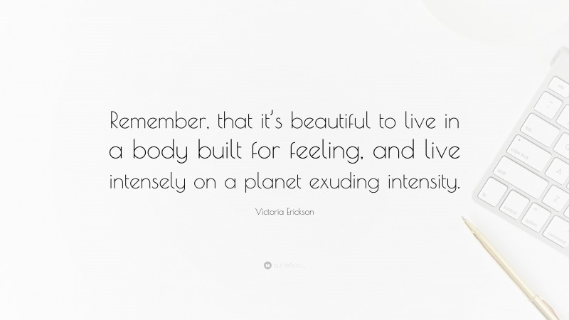 Victoria Erickson Quote: “Remember, that it’s beautiful to live in a body built for feeling, and live intensely on a planet exuding intensity.”
