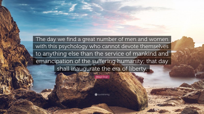 Bhagat Singh Quote: “The day we find a great number of men and women with this psychology who cannot devote themselves to anything else than the service of mankind and emancipation of the suffering humanity; that day shall inaugurate the era of liberty.”